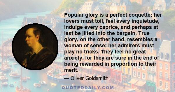 Popular glory is a perfect coquette; her lovers must toil, feel every inquietude, indulge every caprice, and perhaps at last be jilted into the bargain. True glory, on the other hand, resembles a woman of sense; her