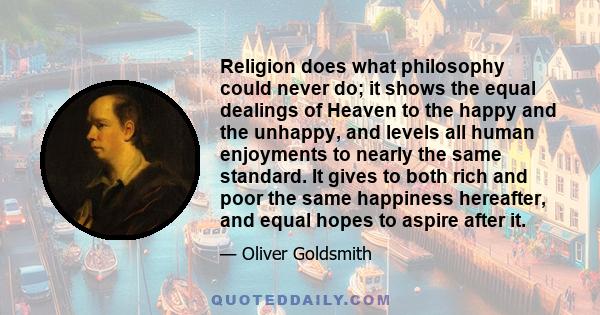 Religion does what philosophy could never do; it shows the equal dealings of Heaven to the happy and the unhappy, and levels all human enjoyments to nearly the same standard. It gives to both rich and poor the same