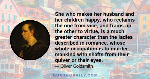 She who makes her husband and her children happy, who reclaims the one from vice, and trains up the other to virtue, is a much greater character than the ladies described in romance, whose whole occupation is to murder