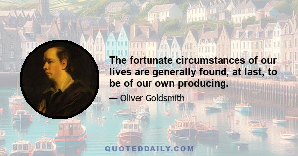 The fortunate circumstances of our lives are generally found, at last, to be of our own producing.