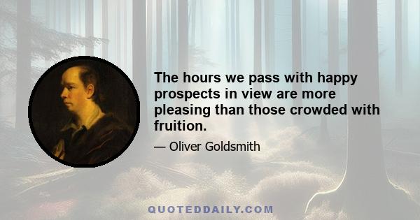 The hours we pass with happy prospects in view are more pleasing than those crowded with fruition.