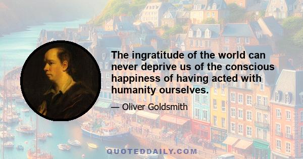 The ingratitude of the world can never deprive us of the conscious happiness of having acted with humanity ourselves.