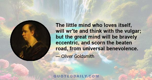 The little mind who loves itself, will wr'te and think with the vulgar; but the great mind will be bravely eccentric, and scorn the beaten road, from universal benevolence.