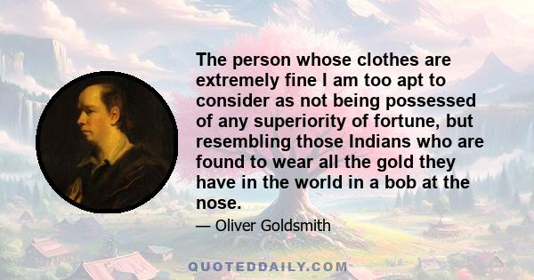 The person whose clothes are extremely fine I am too apt to consider as not being possessed of any superiority of fortune, but resembling those Indians who are found to wear all the gold they have in the world in a bob