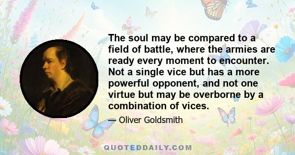 The soul may be compared to a field of battle, where the armies are ready every moment to encounter. Not a single vice but has a more powerful opponent, and not one virtue but may be overborne by a combination of vices.