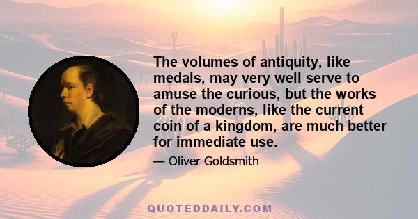 The volumes of antiquity, like medals, may very well serve to amuse the curious, but the works of the moderns, like the current coin of a kingdom, are much better for immediate use.