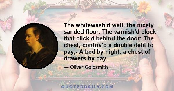 The whitewash'd wall, the nicely sanded floor, The varnish'd clock that click'd behind the door; The chest, contriv'd a double debt to pay,- A bed by night, a chest of drawers by day.