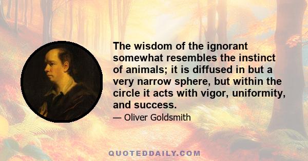 The wisdom of the ignorant somewhat resembles the instinct of animals; it is diffused in but a very narrow sphere, but within the circle it acts with vigor, uniformity, and success.