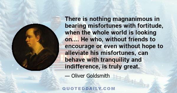 There is nothing magnanimous in bearing misfortunes with fortitude, when the whole world is looking on.... He who, without friends to encourage or even without hope to alleviate his misfortunes, can behave with