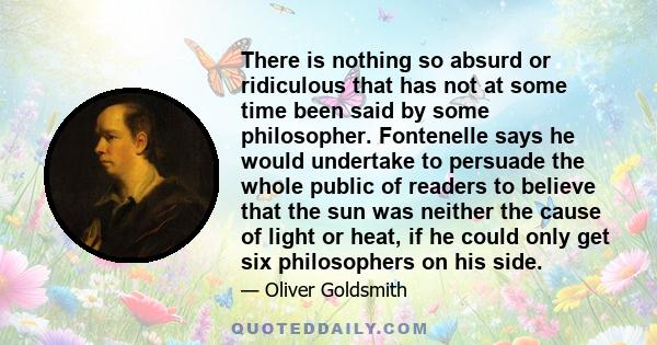 There is nothing so absurd or ridiculous that has not at some time been said by some philosopher. Fontenelle says he would undertake to persuade the whole public of readers to believe that the sun was neither the cause