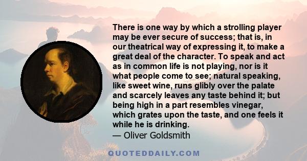 There is one way by which a strolling player may be ever secure of success; that is, in our theatrical way of expressing it, to make a great deal of the character. To speak and act as in common life is not playing, nor