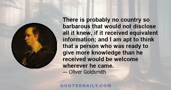 There is probably no country so barbarous that would not disclose all it knew, if it received equivalent information; and I am apt to think that a person who was ready to give more knowledge than he received would be