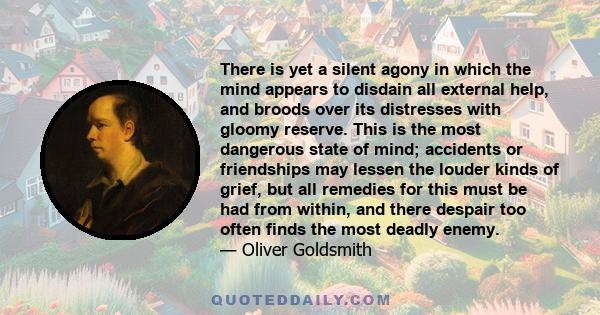 There is yet a silent agony in which the mind appears to disdain all external help, and broods over its distresses with gloomy reserve. This is the most dangerous state of mind; accidents or friendships may lessen the