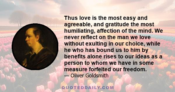 Thus love is the most easy and agreeable, and gratitude the most humiliating, affection of the mind. We never reflect on the man we love without exulting in our choice, while he who has bound us to him by benefits alone 