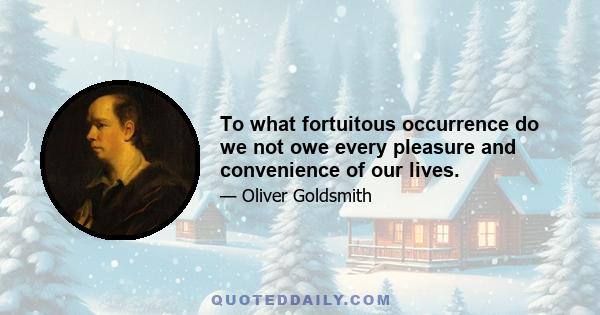 To what fortuitous occurrence do we not owe every pleasure and convenience of our lives.