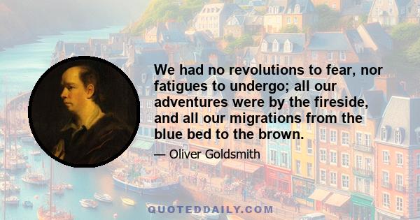 We had no revolutions to fear, nor fatigues to undergo; all our adventures were by the fireside, and all our migrations from the blue bed to the brown.