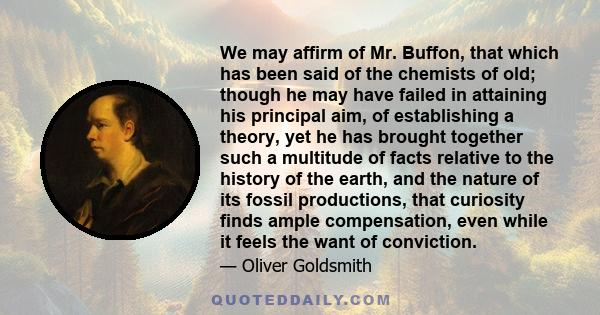 We may affirm of Mr. Buffon, that which has been said of the chemists of old; though he may have failed in attaining his principal aim, of establishing a theory, yet he has brought together such a multitude of facts