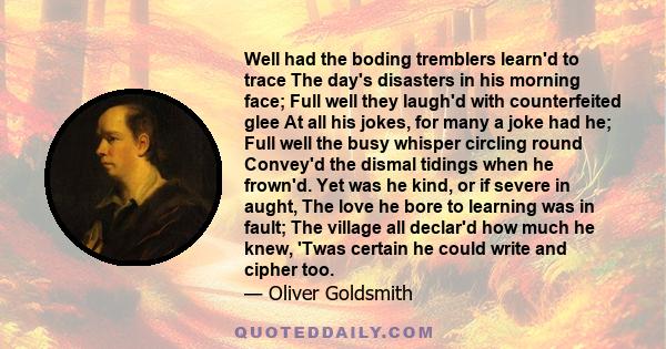 Well had the boding tremblers learn'd to trace The day's disasters in his morning face; Full well they laugh'd with counterfeited glee At all his jokes, for many a joke had he; Full well the busy whisper circling round