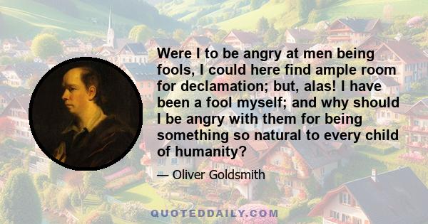 Were I to be angry at men being fools, I could here find ample room for declamation; but, alas! I have been a fool myself; and why should I be angry with them for being something so natural to every child of humanity?