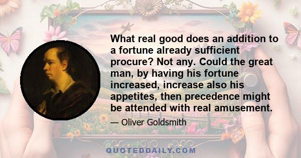 What real good does an addition to a fortune already sufficient procure? Not any. Could the great man, by having his fortune increased, increase also his appetites, then precedence might be attended with real amusement.