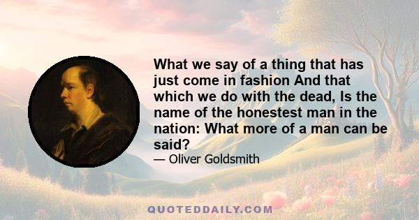 What we say of a thing that has just come in fashion And that which we do with the dead, Is the name of the honestest man in the nation: What more of a man can be said?