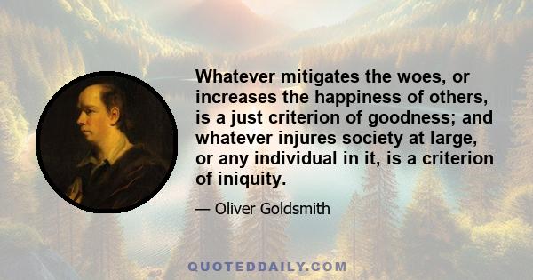 Whatever mitigates the woes, or increases the happiness of others, is a just criterion of goodness; and whatever injures society at large, or any individual in it, is a criterion of iniquity.