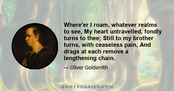 Where'er I roam, whatever realms to see, My heart untravelled, fondly turns to thee; Still to my brother turns, with ceaseless pain, And drags at each remove a lengthening chain.