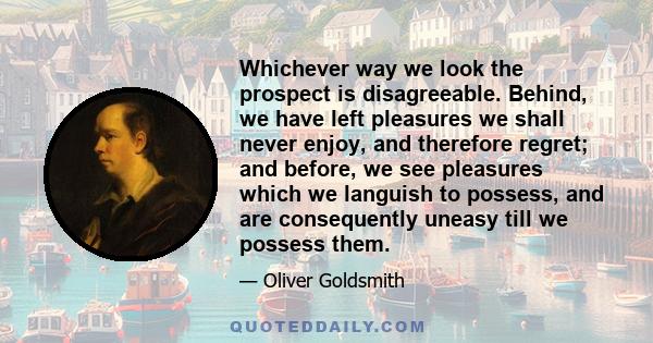 Whichever way we look the prospect is disagreeable. Behind, we have left pleasures we shall never enjoy, and therefore regret; and before, we see pleasures which we languish to possess, and are consequently uneasy till