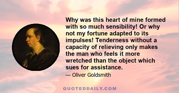 Why was this heart of mine formed with so much sensibility! Or why not my fortune adapted to its impulses! Tenderness without a capacity of relieving only makes the man who feels it more wretched than the object which