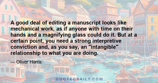 A good deal of editing a manuscript looks like mechanical work, as if anyone with time on their hands and a magnifying glass could do it. But at a certain point, you need a strong interpretive conviction and, as you