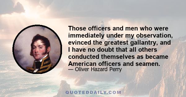 Those officers and men who were immediately under my observation, evinced the greatest gallantry, and I have no doubt that all others conducted themselves as became American officers and seamen.