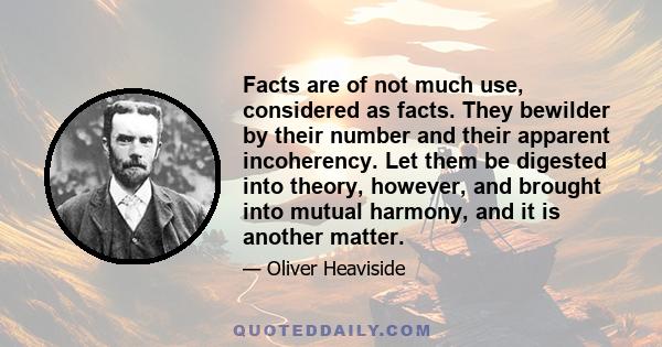 Facts are of not much use, considered as facts. They bewilder by their number and their apparent incoherency. Let them be digested into theory, however, and brought into mutual harmony, and it is another matter.