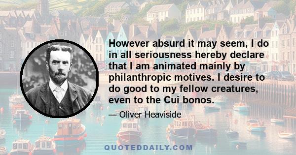 However absurd it may seem, I do in all seriousness hereby declare that I am animated mainly by philanthropic motives. I desire to do good to my fellow creatures, even to the Cui bonos.