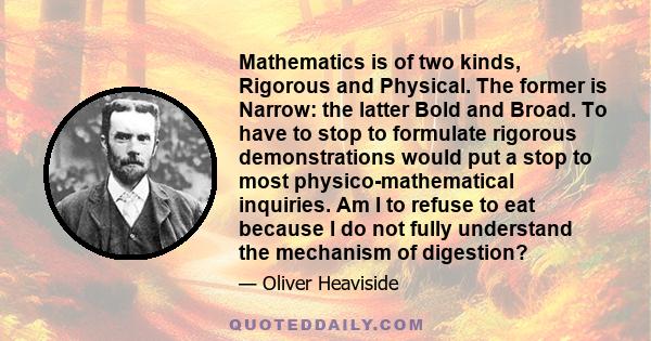 Mathematics is of two kinds, Rigorous and Physical. The former is Narrow: the latter Bold and Broad. To have to stop to formulate rigorous demonstrations would put a stop to most physico-mathematical inquiries. Am I to