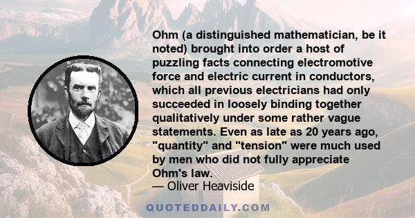 Ohm (a distinguished mathematician, be it noted) brought into order a host of puzzling facts connecting electromotive force and electric current in conductors, which all previous electricians had only succeeded in