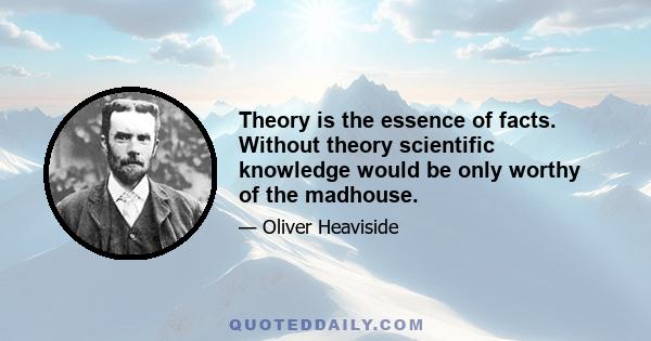 Theory is the essence of facts. Without theory scientific knowledge would be only worthy of the madhouse.