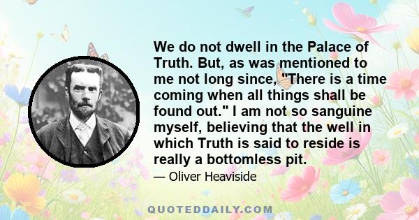 We do not dwell in the Palace of Truth. But, as was mentioned to me not long since, There is a time coming when all things shall be found out. I am not so sanguine myself, believing that the well in which Truth is said