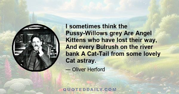 I sometimes think the Pussy-Willows grey Are Angel Kittens who have lost their way, And every Bulrush on the river bank A Cat-Tail from some lovely Cat astray.