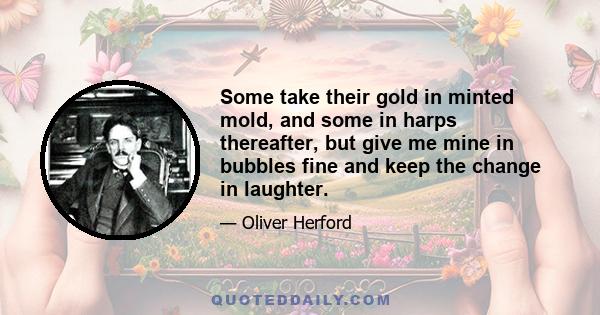 Some take their gold in minted mold, and some in harps thereafter, but give me mine in bubbles fine and keep the change in laughter.