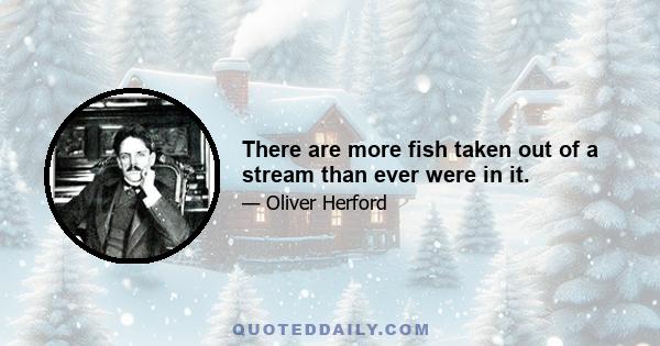 There are more fish taken out of a stream than ever were in it.