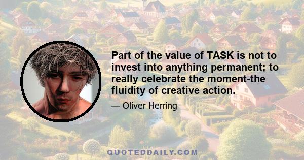 Part of the value of TASK is not to invest into anything permanent; to really celebrate the moment-the fluidity of creative action.