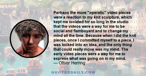 Perhaps the more operatic video pieces were a reaction to my knit sculpture, which kept me isolated for so long in the studio that the videos were a way for me to be social and flamboyant and to change my mind all the