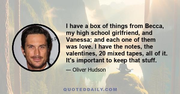 I have a box of things from Becca, my high school girlfriend, and Vanessa; and each one of them was love. I have the notes, the valentines, 20 mixed tapes, all of it. It's important to keep that stuff.