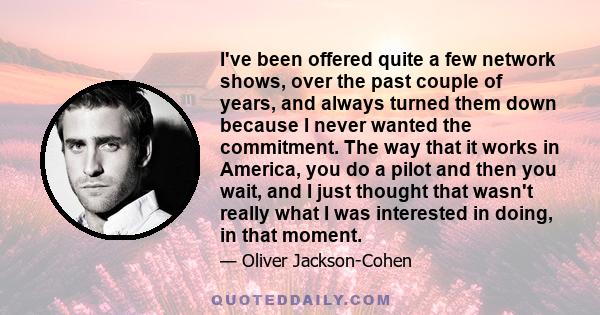 I've been offered quite a few network shows, over the past couple of years, and always turned them down because I never wanted the commitment. The way that it works in America, you do a pilot and then you wait, and I