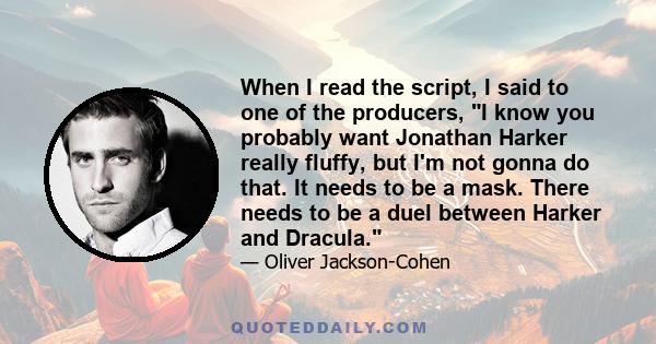 When I read the script, I said to one of the producers, I know you probably want Jonathan Harker really fluffy, but I'm not gonna do that. It needs to be a mask. There needs to be a duel between Harker and Dracula.