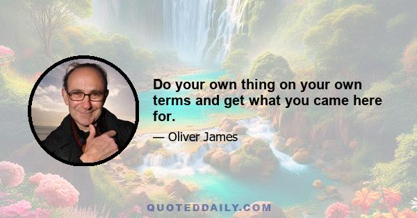 Do your own thing on your own terms and get what you came here for.