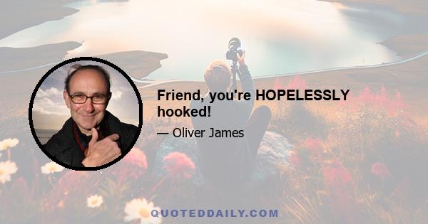 Friend, you're HOPELESSLY hooked!