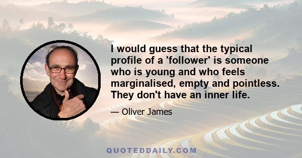 I would guess that the typical profile of a 'follower' is someone who is young and who feels marginalised, empty and pointless. They don't have an inner life.