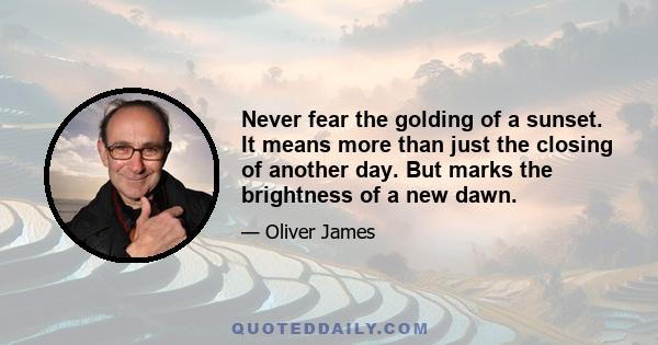 Never fear the golding of a sunset. It means more than just the closing of another day. But marks the brightness of a new dawn.