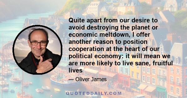 Quite apart from our desire to avoid destroying the planet or economic meltdown, I offer another reason to position cooperation at the heart of our political economy: it will mean we are more likely to live sane,